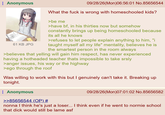Anonymous 61 KB JPG 09/28/26(Mon)06:56:01 No.85656544 What the f--- is wrong with homeschooled kids? >be me >have bf, in his thirties now but somehow constantly brings up being homeschooled because its all he knows >refuses to let people explain anything to him, "i taught myself all my life" mentality, believes he is the smartest person in the room always >believes that yelling will gain him respect, has never experienced having a hotheaded teacher thats impossible to take srsly >anger issues, his way or the highway >ego through the roof Was willing to work with this but I genuinely can't take it. Breaking up tonight. Anonymous >>85656544 (OP) # 09/28/26(Mon)07:01:02 No.85656582 nonna I think he's just a loser... I think even if he went to normie school that d--- would still be lame asf