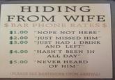 HIDING FROM WIFE $BAR PHONE RATES $ $1.00 "NOPE NOT HERE" $2.00 "JUST MISSED HIM" $3.00 "JUST HAD 1 DRINK AND LEFT" $4.00 "HASN'T BEEN IN ALL DAY" $5.00 "NEVER HEARD OF HIM" (PLEASE SEE BARTENDER UPON ARRIVAL)