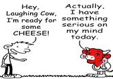 Hey, Laughing Cow, Actually, I have I'm ready for something some CHEESE! serious on my mind today.