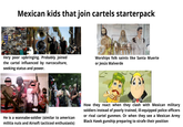 Mexican kids that join cartels starterpack Very poor upbringing. Probably joined the cartel influenced by narcoculture, seeking status and power. Worships folk saints like Santa Muerte or Jesús Malverde He is a wannabe-soldier (similar to american militia nuts and Airsoft tacticool enthusiasts) How they react when they clash with Mexican military soldiers instead of poorly trained, ill-equipped police officers or rival cartel gunmen. Or when they see a Mexican Army Black Hawk gunship preparing to strafe their position