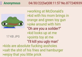 Anonymous 17 KB JPG 04/30/22(Sat) 08:11:57 No.877240939 >working at McDonald's >kid with his mom brings in orange and green toy gun >joke around with him "Oh are you a soilder?" >kid looks up at me >points toy at me "I'll kill you ugly man" >kids are absolute f------ assholes >salt the s--- of his fries and hamburger >enjoy that you little prick