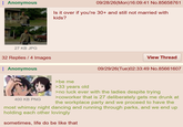 Anonymous 09/28/26(Mon)16:09:41 No.85658761 Is it over if you're 30+ and still not married with kids? No girfriend Just go to work, go home 27 KB JPG 32 Replies / 4 Images Anonymous View Thread 09/29/26(Tue)02:33:49 No.85661607 400 KB PNG >be me >33 years old >no luck ever with the ladies despite trying >coworker that is 27 deliberately gets me drunk at the workplace party and we proceed to have the most whimsy night dancing and running through parks, and we end up holding each other lovingly sometimes, life do be like that