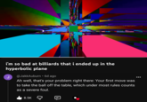 i'm so bad at billiards that i ended up in the hyperbolic plane J @JakkAuburn • 6d ago Ah well, that's your problem right there: Your first move was to take the ball off the table, which under most rules counts as a severe foul. 8.5K