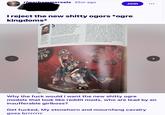 r/warhammercels 25m ago Join kingdoms* I reject the new s----- ogors *ogre dit Albe Bes bepor ..zo par the pr themes w around. Ogors have Warhammer for decades, and we are familiar with them as a basic concept -they are big, brutal brawlers. But there's far more to them than that. They are nomadic. They are pragmatic. They worship the Gulping God, and they consume everything in their path. Inis of flesh on show, which is very much the tradition with ogors. Rather than leave the skin smooth, we added texture where we co Elephant seals were a great source of inspiration for this. Bull seals are alwa fighting and tearing each others' blubbe skin to bits with their sharp tusks. They very 'ogor' in their mentality. This fel perfect for the ogors and their mounts, of which feature scars, cuts, scrapes and gouges in their flesh to show where the Our first step was revisiting the basic ogor shape. Where Ironjawz (the ogors' orruk cousins) are quite square in profile, ogors are more oval-shaped, with most of their bulk centred around their belly and hips. We leaned into this, making their heads been constantly fighting. ORGA THE IGHTY Morga is the Overtyrant of the Meatfist and the most fearsome ogor warlord alive Though named the champion the Gulping God by the Butcher the truth is she has little interesti spiritual matters. Conquest and consumption alone enthuse this brutish matriarch, and she will use any means to achieve them. Why the f--- would i want the new s----- ogre models that look like reddit mods, who are lead by an insufferable girlboss? Get f-----, My stonehorn and mournfang cavalry goes brrrrrrr