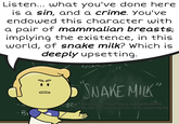 Listen... what you've done here is a sin, and a crime. You've endowed this character with a pair of mammalian breasts; implying the existence, in this world, of snake milk? Which is deeply upsetting. • "SNAKE MILK" BR Sources Drawfee & Deep BlueInk youtube.com/watch?v=8mx2MfFMe9E
