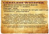 CARELESS WHISPER 3rd level enchantment (bard) Casting time: 1 action Range: 30ft Components: V,S,M (a single earring) Duration: permanent When the caster utters this whisper, the target is overwhelmed by thoughts of those they have wronged. The target takes 2d8 psychic damage, halved if they make a wisdom save. On a failed save, the target feels as though they can never dance again. They take disadvantage on any checks involving dance or rhythm, and must make a wisdom save as they feel guilt overpowering them. Should the target fail this save, they take 2d8 psychic damage. This spell can be ended by achieving forgiveness from past partners, or by Remove Curse.