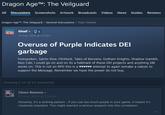 Dragon Age™: The Veilguard All Discussions Screenshots Artwork Broadcasts Videos News Guides Reviews Dragon Age™: The Veilguard > General Discussions > Topic Details Gloaf 3 15 Aug, 2024 @ 5:27pm Overuse of Purple Indicates DEI garbage Forespoken, Saints Row, Flintlock, Tales of Kenzera, Gotham Knights, Shadow Gambit, Neo Cab, I could go on and on its a hallmark of these DEI projects and anything SBI works on. This is not an RPG this is a ♥♥♥♥♥♥ attempt to again remake a calssic to support the Message, Remember we have the power do not buy. Showing 1-14 of 14 comments Clown Reemus 16 Aug, 2024 @ 3:58am Honestly, it's a striking pattern - if you use too much purple in your game, it means it's creatively impotent. This might warrant a serious research into this correlation. #1