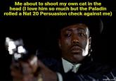 Me about to shoot my own cat in the head (I love him so much but the Paladin rolled a Nat 20 Persuasion check against me) imgflip.com