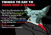 THINGS TO SAY TO YOUR DAD'S TENNO ■"Wait five (5) minutes for me to f--- around as a ball of smoke." ■"Sell me this Pherogland." ■"I'd like to speak to the Legacyte directly" . "I ate one of lettie's rats but she thinks she just can't find it ◉ "Stop letting the techrot beat me up." ■ "I want a sniff" . "Mreaaaoooowwwwww."