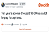 Showerthoughts + Join Posted by Riajnor 22 days ago reddit Ten years ago we thought $600 was a lot to pay for a phone. 9.7K upvotes Comment Copy link View 1307 comments