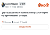 Showerthoughts + Join Posted by lelorang 8 days ago reddit Tying the dead's shoelaces inside the coffin might be the simplest way to prevent a zombie apocalypse. 9.2K upvotes Comment Copy link View 265 comments