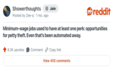 Showerthoughts + Join reddit • Posted by Zee-q 1 mo. ago Minimum-wage jobs used to have at least one perk: opportunities for petty theft. Even that's been automated away. 8.3K upvotes Comment Copy link View 455 comments