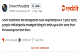 Showerthoughts + Join Posted by LunaBug235 12 days ago reddit Since eyelashes are designed to help keep things out of your eyes; people with alopecia must get things in their eyes a lot more than the average person does. 4.5K upvotes Comment Copy link View 117 comments