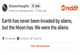 Showerthoughts Join reddit Posted by Atalkingpizzabox 23 days ago. Earth has never been invaded by aliens, but the Moon has. We were the aliens. 4K upvotes Comment Copy link View 129 comments