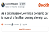 Showerthoughts + Join Posted by Okasama 15 days ago reddit As a British person, owning a domestic car is more of a flex than owning a foreign car. 2.3K upvotes Comment Copy link View 224 comments