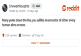Showerthoughts + Join Posted by Stummi · 19 days ago reddit Many years down the line, you will be an ancestor of either every human alive or none. 2.2K upvotes Comment Copy link View 171 comments
