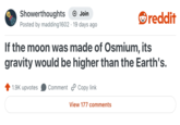 Showerthoughts + Join Posted by madding 1602 19 days ago reddit If the moon was made of Osmium, its gravity would be higher than the Earth's. 1.9K upvotes Comment Copy link View 177 comments
