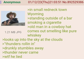 : Anonymous 1.21 MB JPG 01/12/23(Thu)21:03:51 No.892529386 >in small redneck town Wyoming >standing outside of a bar smoking a c-------- >old man in a cowboy hat comes out smelling like pure whiskey >looks up into the sky at the clouds >"thunders rollin in" >drunkly stumbles away >thunder never came >w-- he lied