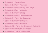 • • Episode 1: I Parry a Cow Episode 2: 1 Parry Rewards . Episode 3: 1 Parry Taking on a Page . Episode 4: I Parry a Goblin • Episode 5: I Parry a Frog • . . . Episode 6: I Parry Deadly Poison Episode 7: I Parry the Deadman Episode 8: I Parry a Dragon Episode 9: I Parry an Army Episode 10: I Parry the Emperor's Authority Episode 11: I Parry Divine Wrath Episode 12: I Parry Everything