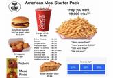 Wi-Fi FREE American Meal Starter Pack "Hey, you want Coca-Cola Smallest burger you've ever seen $12.99 Large drink $4.99 18,000 fries?" Extra cheese +$1.50 Bacon +$1.99 "Want more fries?" Larger drink +$1.00 Premium bun +$2.00 "Here's another 5,000!" Make it a combo +$3.99 "Still want fries?" Extra sauce +$0.50 each "We got you!" Delivery fee +$3.99 6 nuggets Service fee +$2.50 $6.99 Convenience fee +$1.49 Just because fee + $1.00 Leave a tip? Protein 15% 20% 25% More Custom Fries Small dessert slice $5.99
