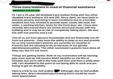Three trans lesbians in need of financial assistance REQUEST FULFILLED Hi. I am a 20 year old disabled trans lesbian living with two other disabled trans lesbians (23 and 29). Since April, we have been in extreme poverty and living in slum conditions due to a horrible landlord who has refused to provide basic needs, like heat, hot water, a working kitchen, locks for the front door, etc. I have also recently discovered there are severe structural issues with the building and it may be at risk of completely falling down. We also live with two parrots and a cat. Two of us are from abusive households and are financially cut off from our parents - they have the ability to help us out and provide for us (my roommate's parents are currently on vacation in France!) but are refusing to do so because of our gender identities/sexualities. The other roommate's parents have done all they can, but it's not much. Things are getting better. Both of my roommates will be starting jobs soon and we will receive SNAP benefits on the 8th of October, but we're still in the hole until then and then a while after still. I am disabled to the point of not being able to work and am trying to get on disability. Here is a link to our GoFundMe: Although, due to GoFundMe taking fees, direct donations/purchasing items would be much more appreciated.