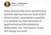 Erin L. Thompson @artcrimeprof ... Does anyone else have something a teacher said burned into their brain? Mine is when I answered a question in a seminar my first semester of grad school and the professor responded, "Ah, Thompson. Quick but wrong, as usual."