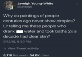 Javeigh Young-White @javeigh Why do paintings of people centuries ago never show pimples? Ur telling me these people who drank water and took baths 2x a decade had clear skin? 9/12/18, 6:50 PM ili View Tweet activity 8,116 Retweets 54.6K Likes