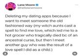 Lane Moore @hellolanemoore Deleting my dating apps because I want to meet someone the old fashioned way (my witch aunts cast a spell to find me love, which led me to a hot grocer who tragically died bc of an ancestral curse, but then I meet another guy who was the result of a love spell I did as a child.) Fr