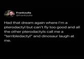 Frankzulla @frankzulla Had that dream again where I'm a pterodactyl but can't fly too good and all the other pterodactyls call me a "terribledactyl" and dinosaur laugh at me.