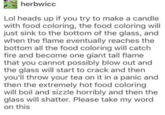 Apr 10 herbwicc Lol heads up if you try to make a candle with food coloring, the food coloring will just sink to the bottom of the glass, and when the flame eventually reaches the bottom all the food coloring will catch fire and become one giant tall flame that you cannot possibly blow out and the glass will start to crack and then you'll throw your tea on it in a panic and then the extremely hot food coloring will boil and sizzle horribly and then the glass will shatter. Please take my word on this