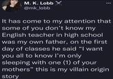M. K. Lobb X @mk_lobb It has come to my attention that some of you don't know my English teacher in high school was my own father, on the first day of classes he said "I want you all to know I'm only sleeping with one (1) of your mothers" this is my villain origin story