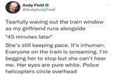 Andy Field → @AndyAndyField Tearfully waving out the train window as my girlfriend runs alongside *45 minutes later* She's still keeping pace. It's inhuman. Everyone on the train is screaming. I'm begging her to stop but she can't hear me. Her eyes are pure white. Police helicopters circle overhead
