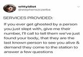 wittyidiot @stephenszczerba SERVICES PROVIDED: If you ever get ghosted by a person you just slept with, give me their number, I'll call to tell them we've just found your body, that they are the last known person to see you alive & demand they come to the station to answer a few questions