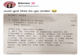Devon @CaliDevon Just got this to-go order Order #184 1 12pc Buffalo Wings Flavor: Extra Hot Add Ranch SPECIAL INSTRUCTIONS: $13 $0. I BET MY FRIEND A HUNDRED BUCKS HE COULDN'T HANDLE THESE WINGS SO PLEASE MAKE THEM HOT AF. LIKE HOT HOT. LIKE CLOSE TO ILLEGAL HOT. LIKE I CAN HEAR COLORS NOW HOT. LIKE WHERE A GUY NAMED RICK COMES OUT FROM THE KITCHEN JUST TO WATCH HIM EAT THEM HOT. HOT! Subtotal