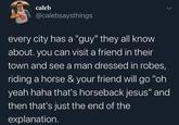 caleb @calebsaysthings every city has a "guy" they all know about. you can visit a friend in their town and see a man dressed in robes, riding a horse & your friend will go "oh yeah haha that's horseback jesus" and then that's just the end of the explanation.