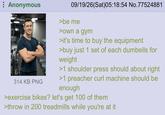 Anonymous 314 KB PNG 09/19/26(Sat)05:18:54 No.77524881 >be me >own a gym >it's time to buy the equipment >buy just 1 set of each dumbells for weight >1 shoulder press should about right >1 preacher curl machine should be enough >exercise bikes? let's get 100 of them >throw in 200 treadmills while you're at it