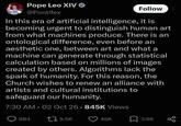 Pope Leo XIV⭑ @Pontifex Follow In this era of artificial intelligence, it is becoming urgent to distinguish human art from what machines produce. There is an ontological difference, even before an aesthetic one, between art and what a machine can generate through statistical calculation based on millions of images created by others. Algorithms lack the spark of humanity. For this reason, the Church wishes to renew an alliance with artists and cultural institutions to safeguard our humanity. 7:30 AM - 02 Oct 26.845K Views 884 19.5K 46K 3.6K 80