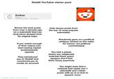 Reddit YouTuber starter pack EmKay @EmKay 3.32M subscribers 4.9K videos Shows the best posts from over a decade ago on a subreddit that has long since strayed from its original topic Only shows posts from the top 15 most popular subreddits Randomly goes on a political rant(you clicked on the video for humor, not political commentary) If you watch enough of their videos you start seeing repeat posts/popular reposts They introduced you to Reddit and convinced you to create an account You had a phase where you religiously watched them years ago(you don't find them funny anymore) made with mematic You might even find a channel that reads out r/ askreddit and r/aitah posts with an ai or text to speach voice