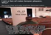 I am a fan of rules lawyer players. Why? Because they actually read the damned rules!... The DM When a player makes a move to end an encounter in a one shot that should have lasted much longer for setting up mulitple character tie ins and arc level up reveals... 0