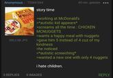Anonymous 753841064 CHICKEN MCNUGGETS AN EXCELLENT story time 45 min. geleden ... appy me HAPPY working at McDonald's 300,3 KB JPG >*autistic kid appears* >screams all the time: CHICKEN MCNUGGETS >wants a happy meal with nuggets >gave him 5 instead of 4 cuz of my kindness >he noticed >*autistic screeching* >wanted a new one with only 4 nuggets i hate children. 3 REPLIES O IMAGES REPLY