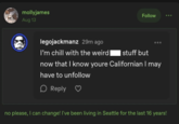 mollyjames Aug 13 legojackmanz 29m ago Follow I'm chill with the weird stuff but now that I know youre Californian I may have to unfollow ☐ Reply no please, I can change! I've been living in Seattle for the last 16 years!
