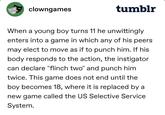 clowngames tumblr When a young boy turns 11 he unwittingly enters into a game in which any of his peers may elect to move as if to punch him. If his body responds to the action, the instigator can declare "flinch two" and punch him twice. This game does not end until the boy becomes 18, where it is replaced by a new game called the US Selective Service System.
