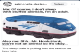 salmonella-destro... Volgen Me: Of course, I don't sleep with stuffed animals, I'm an adult. AMTRAK AMTOR Also me: Shh...Mr. Honk-Honk, you're not an animal so it's okay... Imgflip.com The sleep train is pulling into the station an hour late.