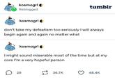 kosmogrl Reblogged tumblr kosmogrl don't take my defeatism too seriously I will always begin again and again no matter what kosmogrl I might sound miserable most of the time but at my core I'm a very hopeful person ☐ 29 36.7K 48.4K