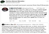 Carlos Alonzo Morales @CarlosAlonzoM So this show turned out even worse than Surf Dracula DOCFUTURE @topherflore... 07 Oct 21 back in the day if u did a tv show called surf dracula you'd see that fool surfing every week in new adventures but in the streaming era the entire 1st season gotta be a long a flashback to how he got the surfboard until you finally get to see him surf for 5 min in the finale 111 15,198 25.3K F#A#, fka @coopercooperco May 24, 2022 . Finding out the Halo TV Show did not, in fact, end with a season finale cliffhanger that shows them discovering the Halo. The season ends without them discovering the Halo. Hopefully in season 2 of Halo the TV Show, they can eventually make it to the titular setting of the games.