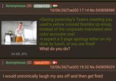 : Anonymous (ID: UTdw7+2V 34 KB JPG 10/06/26(Tue)02:17:14 No.543858988 >During yesterday's Teams meeting you used a yellow colored thumbs up emoji, instead of the corporate mandated skin color accurate one! >I expect a 5 page apology letter on my desk by lunch, or you are fired! What do you do? : Anonymous (ID: Yamx07fV) + 10/06/26(Tue)02:18:32 No.543859029 I would unironically laugh my ass off and then get fired