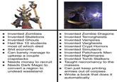 • Invented Zombies • Invented Skeletons • Invented Ghouls Had like 10 students most of which died • S--- economy • Can barely manage to upkeep a couple crapstacks • Needs money to recruit • Needs Dark Magic to convert a region to undead wasteland Invented Zombie Dragons Invented Terrorgheists • Invented Vampires Invented Vargheists Invented Crypt Horrors • Invented Simulacra Invented Patchwork Men • Invented Nightmares • Invented Tomb Stalkers • Taught necromancy to the masses • Can just keep printing armies out of corpses Wrote a book that does it automatically