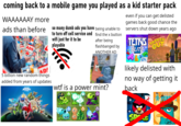 coming back to a mobile game you played as a kid starter pack WAAAAAAY more ads than before CLICK HERE! ADS ADS A A CLICK HERE! 5 billion new random things added from years of updates HUNGRY SHARK WRLD so many dumb ads you have being unable to to turn off cell service and wifi just for it to be playable after being find the x button flashbanged by ANOTHER AD w-- is a power mint? even if you can get delisted games back good chance the servers shut down years ago TETRIS BLITZ Ⓡ EA The IMPSONS TAPPED OUT likely delisted with no way of getting it back SP WHERE'S MY PER