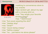 Anonymous 06/30/21(Wed)13:41:38 No.64377723 8 KB JPG >walking to convenience store to buy snacks >see random girl, about my age with a nirvana shirt on >me: "hey whats your favorite nirvana song?" TE:LMADYOY >her: "i dont know" >me: "but youre wearing the shirt" >her: "please stop" >me: "what?" >her: "youre being creepy" >me: "define creepy" >her: "no... just leave me alone please"