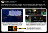 Supper Mario Broth @MarioBrothBlog 0 Donkey Kong 64 contains unused text that would have referenced the Gold Skulltula sidequest from The Legend of Zelda: Ocarina of Time as a joke explanation for Donkey Kong not being able to do something. (mockup screenshot using text extracted from files) HEY, DONKEY, YOU'LL NEED 100 SKULLTILLEYS IF YOU WANT TO RACE ME! We look like this because of the spider's curse. But... You got a Gold Skulltula Token! Donkey Kong 64 contains an unused line of text for the seal in Gloomy Galleon where he tells Donkey Kong that he needs "100 Skulltilleys" to race him. This was intended to be used in the game's demo as a joke explanation for why the race cannot be accessed. Since you've destroyed 100 Spiders of the Curse, the curse on me has been broken. This is of course a reference to The Legend of Zelda: Ocarina of Time, where Gold Skulltulas can be found all over Hyrule. Defeating them produces tokens, 100 of which are needed to lift the curse on a family in Kakariko Village which turned them into spiders. M.PRYCE STEVENSON The spelling "Skulltilleys" instead of C.TILLEY "Skulltulas" appears to be an inside reference to the name of Rareware artist Carl Tilley, who worked on this game. Source: Ferrox, Alley, tcrf.net/Donkey Kong_64/Unused_Text